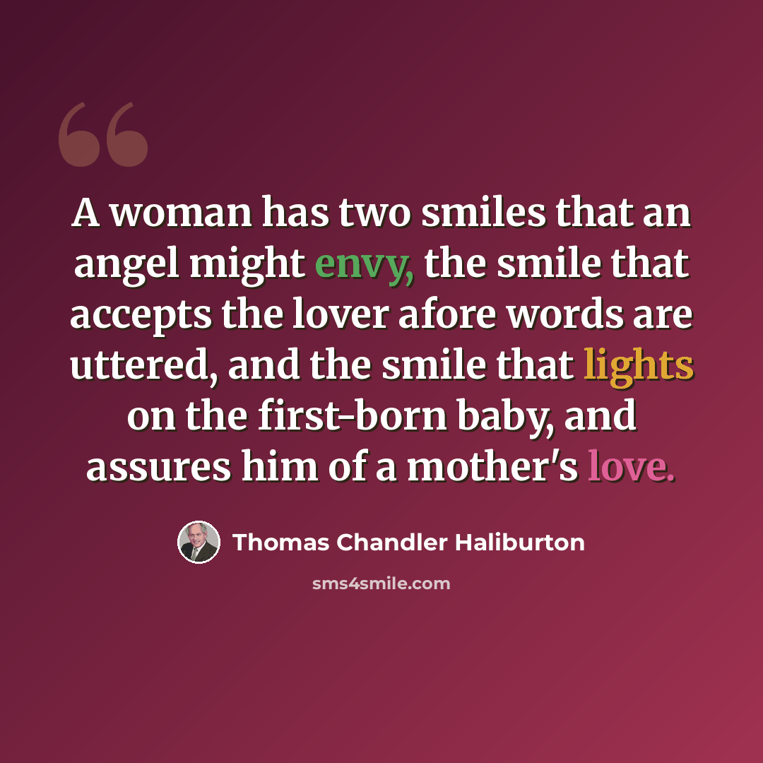 “A woman has two smiles that an angel might envy, the smile that accepts the lover afore words are uttered, and the smile that lights on the first-born baby, and assures him of a mother's love.” quote by Thomas Chandler Haliburton
