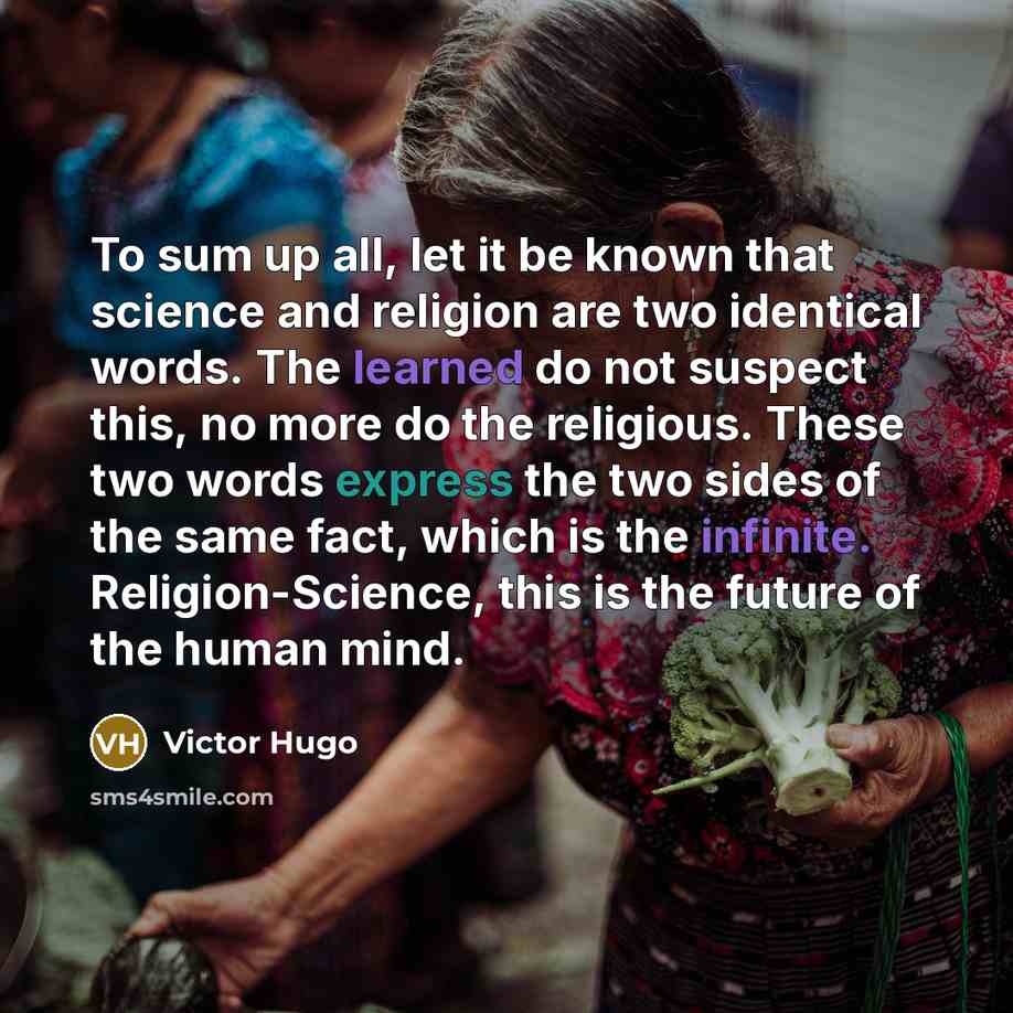 “To sum up all, let it be known that science and religion are two identical words. The learned do not suspect this, no more do the religious. These two words express the two sides of the same fact, which is the infinite. Religion-Science, this is the future of the human mind.” quote by Victor Hugo