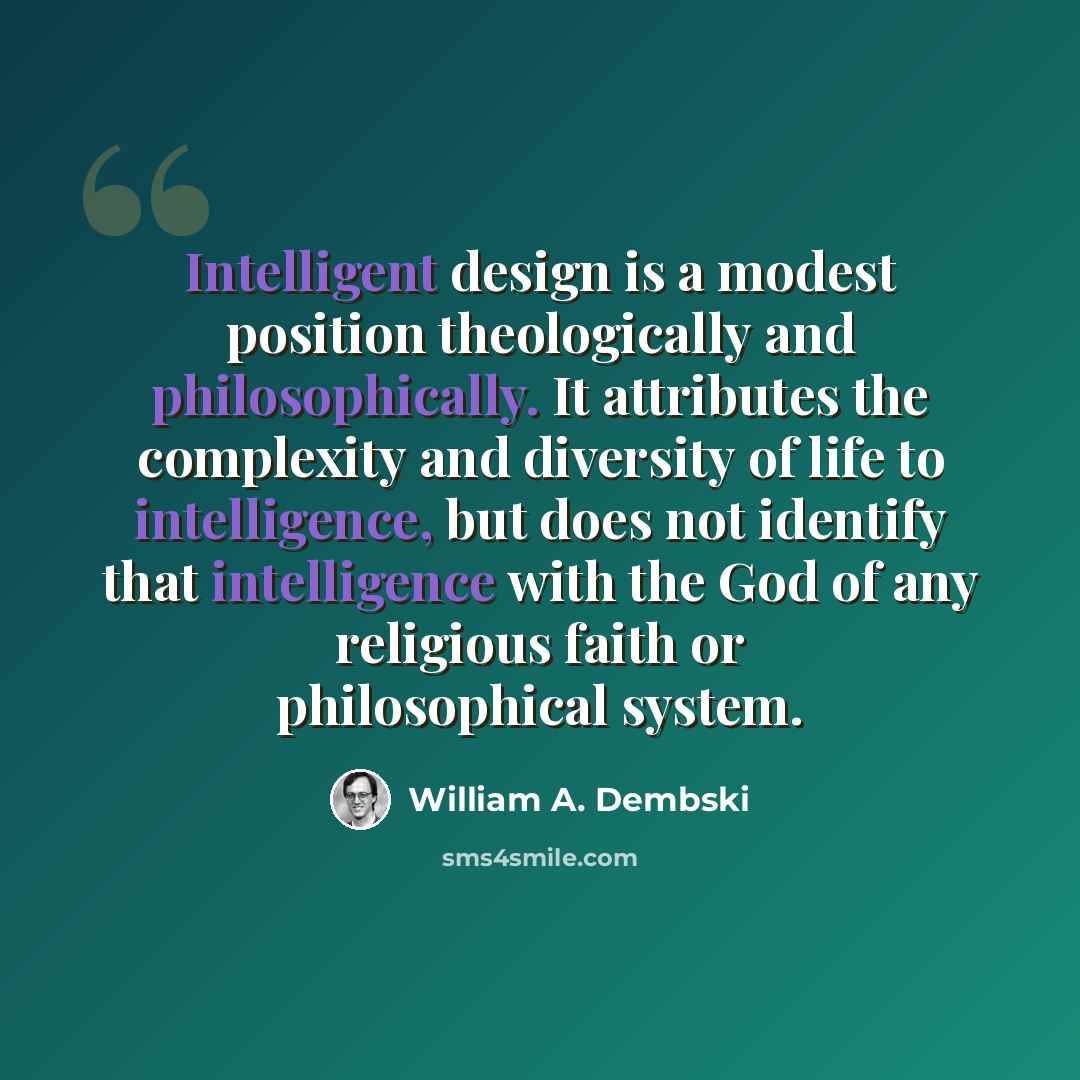 “Intelligent design is a modest position theologically and philosophically. It attributes the complexity and diversity of life to intelligence, but does not identify that intelligence with the God of any religious faith or philosophical system.” quote by William A. Dembski