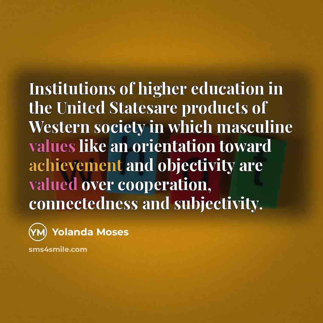 “Institutions of higher education in the United Statesare products of Western society in which masculine values like an orientation toward achievement and objectivity are valued over cooperation, connectedness and subjectivity.” quote by Yolanda Moses