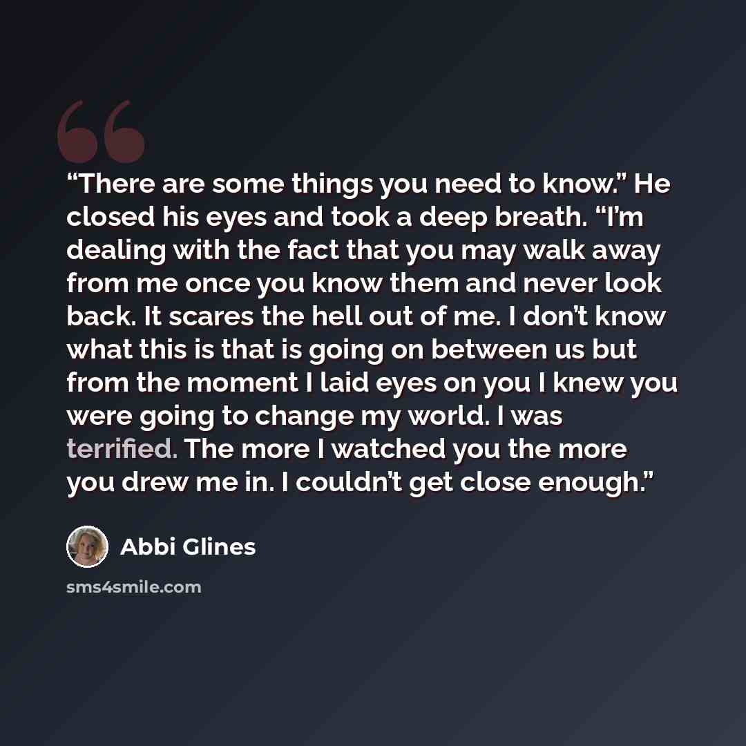 “There are some things you need to know.” He closed his eyes and took a deep breath. “I’m dealing with the fact that you may walk away from me once you know them and never look back. It scares the hell out of me. I don’t know what this is that is going on between us but from the moment I laid eyes…” quote by Abbi Glines