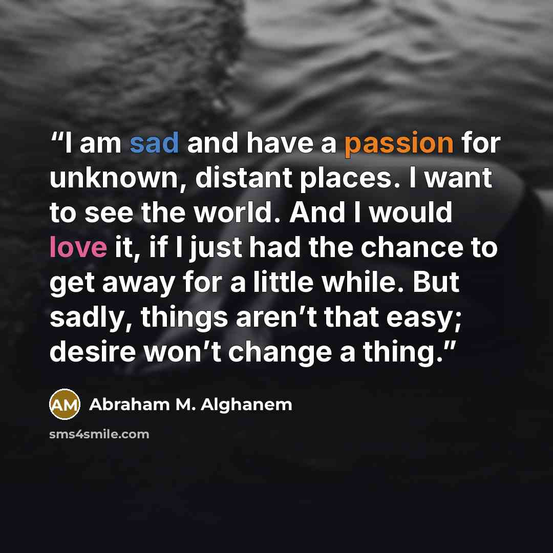 “I am sad and have a passion for unknown, distant places. I want to see the world. And I would love it, if I just had the chance to get away for a little while. But sadly, things aren’t that easy; desire won’t change a thing.” quote by Abraham M. Alghanem