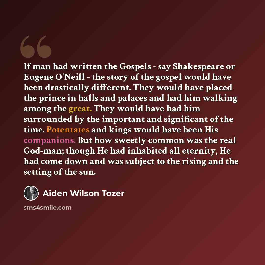 “If man had written the Gospels - say Shakespeare or Eugene O'Neill - the story of the gospel would have been drastically different. They would have placed the prince in halls and palaces and had him walking among the great. They would have had him surrounded by the important and significant of the…” quote by Aiden Wilson Tozer
