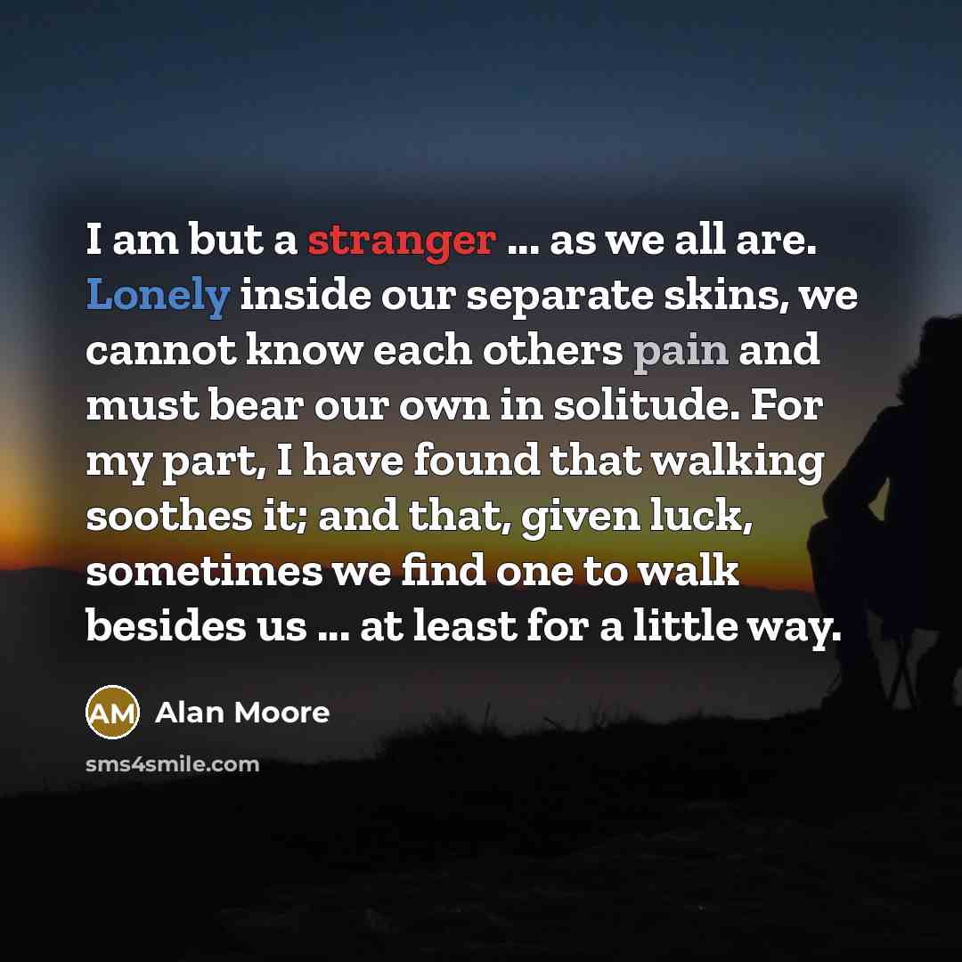 “I am but a stranger ... as we all are. Lonely inside our separate skins, we cannot know each others pain and must bear our own in solitude. For my part, I have found that walking soothes it; and that, given luck, sometimes we find one to walk besides us ... at least for a little way.” quote by Alan Moore