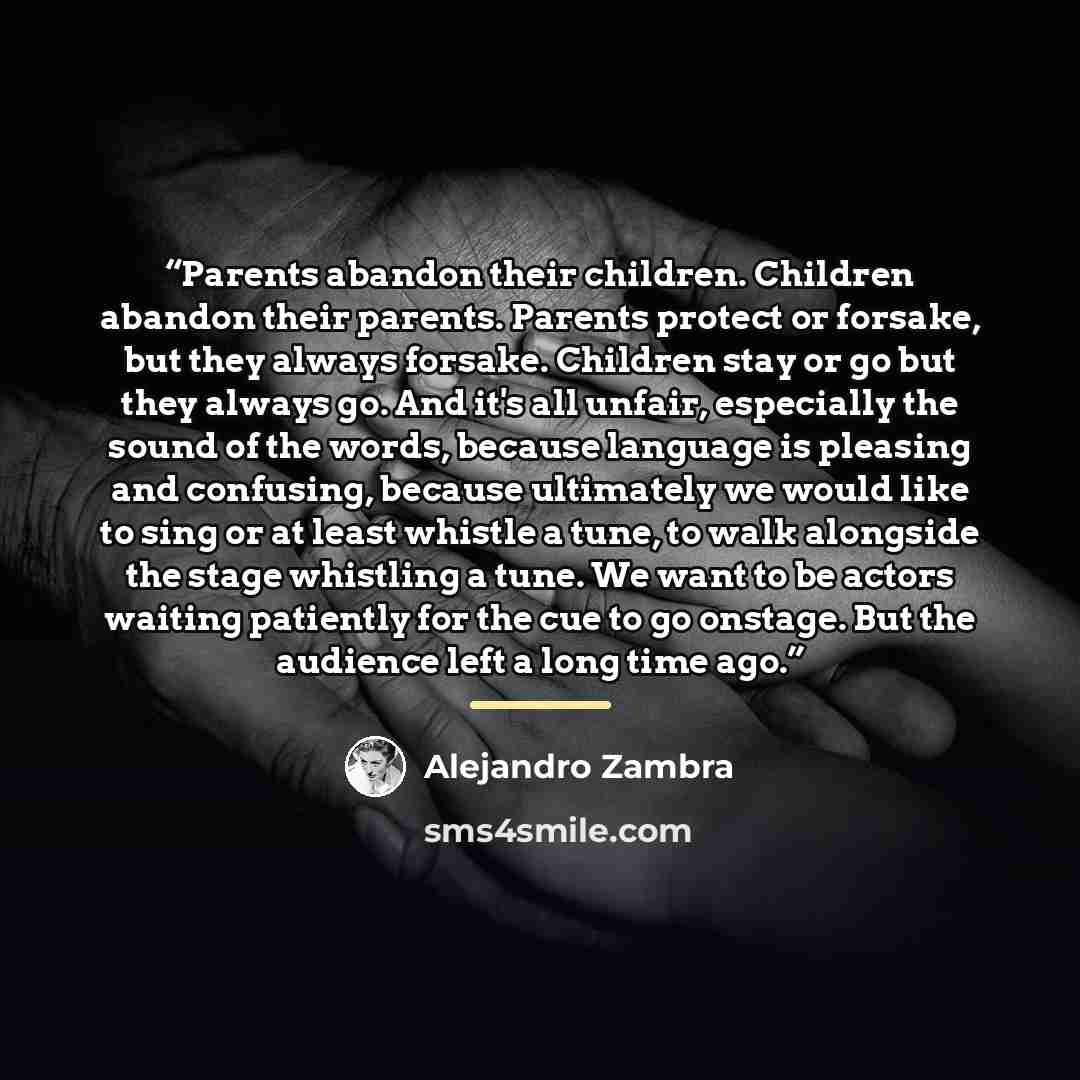 “Parents abandon their children. Children abandon their parents. Parents protect or forsake, but they always forsake. Children stay or go but they always go. And it's all unfair, especially the sound of the words, because language is pleasing and confusing, because ultimately we would like to sing…” quote by Alejandro Zambra
