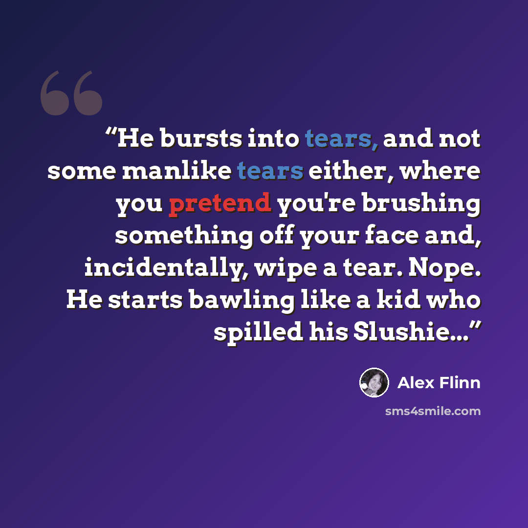 “He bursts into tears, and not some manlike tears either, where you pretend you're brushing something off your face and, incidentally, wipe a tear. Nope. He starts bawling like a kid who spilled his Slushie...” quote by Alex Flinn