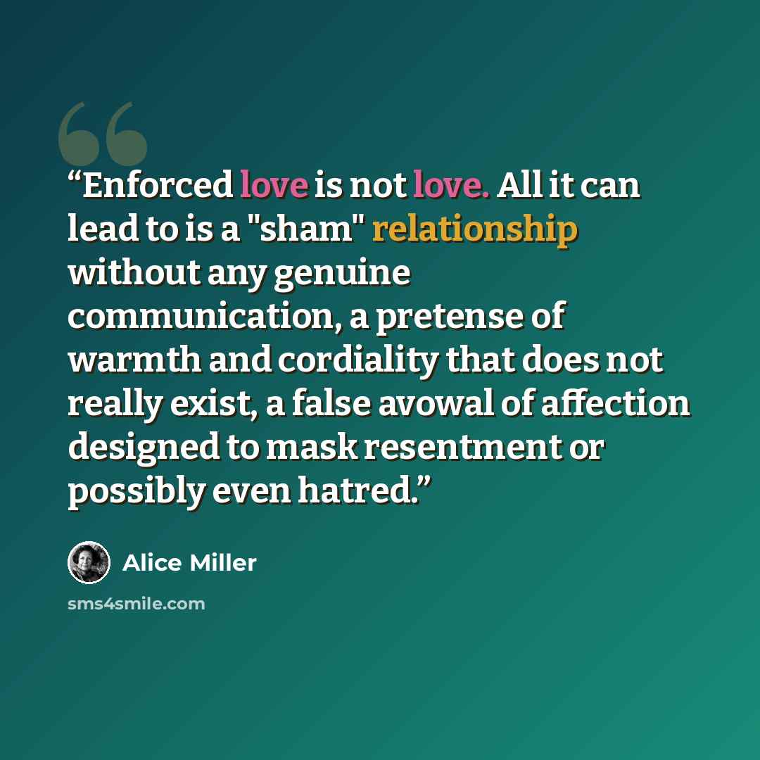 “Enforced love is not love. All it can lead to is a "sham" relationship without any genuine communication, a pretense of warmth and cordiality that does not really exist, a false avowal of affection designed to mask resentment or possibly even hatred.” quote by Alice Miller
