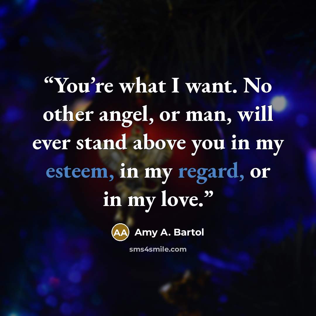 “You’re what I want. No other angel, or man, will ever stand above you in my esteem, in my regard, or in my love.” quote by Amy A. Bartol