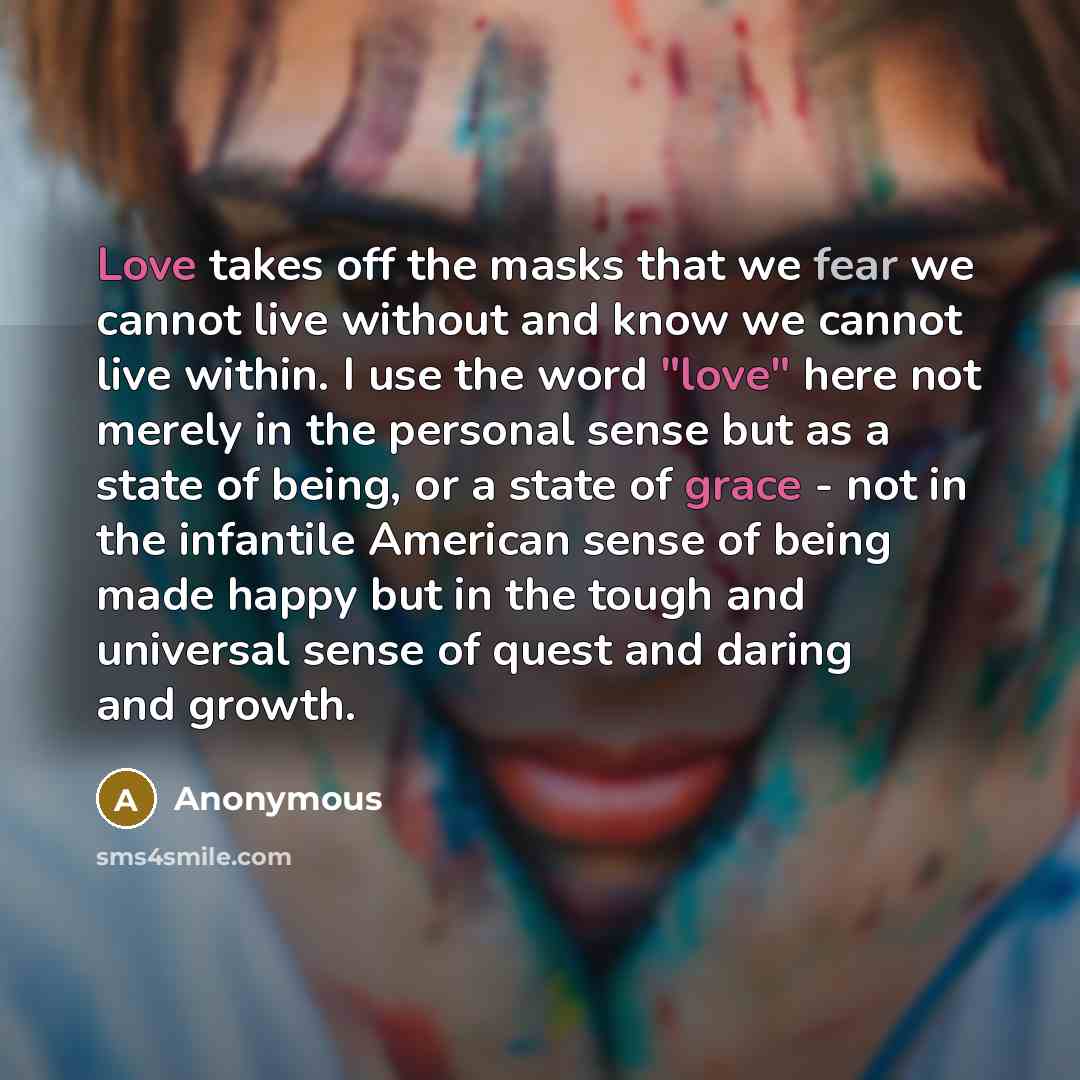 “Love takes off the masks that we fear we cannot live without and know we cannot live within. I use the word "love" here not merely in the personal sense but as a state of being, or a state of grace - not in the infantile American sense of being made happy but in the tough and universal sense of…” quote by Anonymous