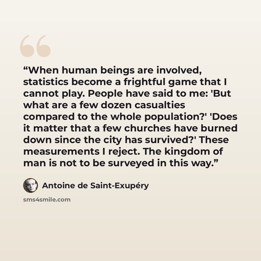 “When human beings are involved, statistics become a frightful game that I cannot play. People have said to me: 'But what are a few dozen casualties compared to the whole population?' 'Does it matter that a few churches have burned down since the city has survived?' These measurements I reject. The…” quote by Antoine de Saint-Exupéry