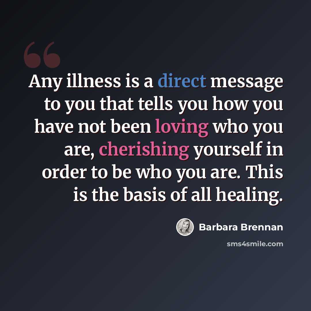 “Any illness is a direct message to you that tells you how you have not been loving who you are, cherishing yourself in order to be who you are. This is the basis of all healing.” quote by Barbara Brennan