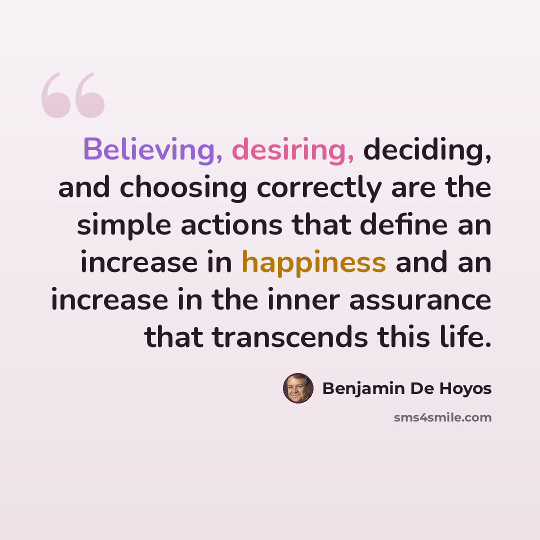 “Believing, desiring, deciding, and choosing correctly are the simple actions that define an increase in happiness and an increase in the inner assurance that transcends this life.” quote by Benjamin De Hoyos