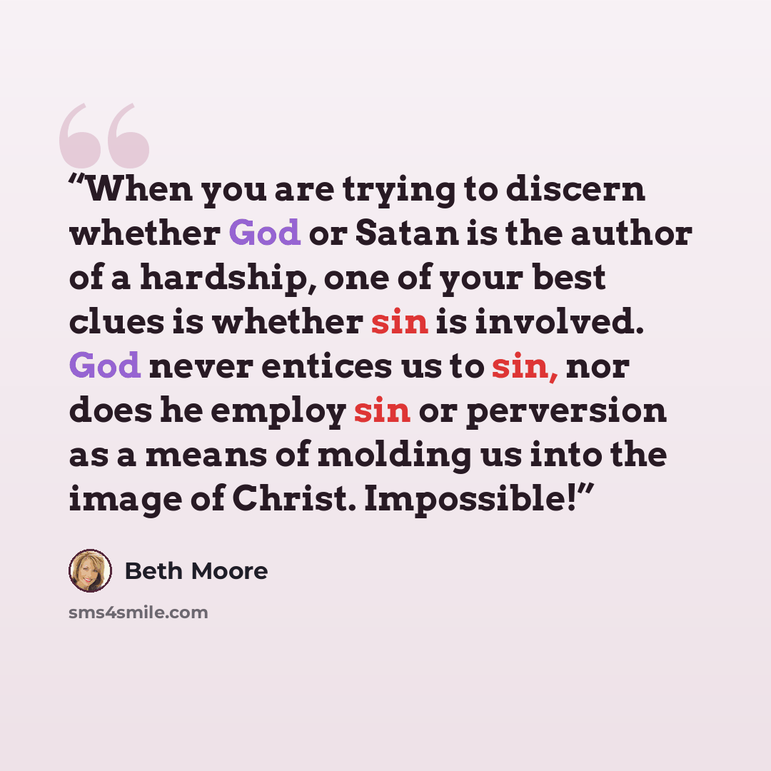 “When you are trying to discern whether God or Satan is the author of a hardship, one of your best clues is whether sin is involved. God never entices us to sin, nor does he employ sin or perversion as a means of molding us into the image of Christ. Impossible!” quote by Beth Moore