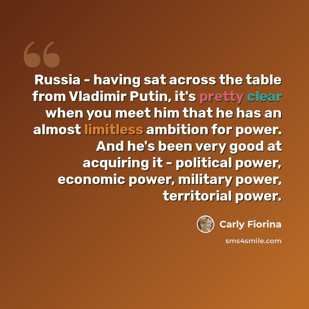 “Russia - having sat across the table from Vladimir Putin, it's pretty clear when you meet him that he has an almost limitless ambition for power. And he's been very good at acquiring it - political power, economic power, military power, territorial power.” quote by Carly Fiorina