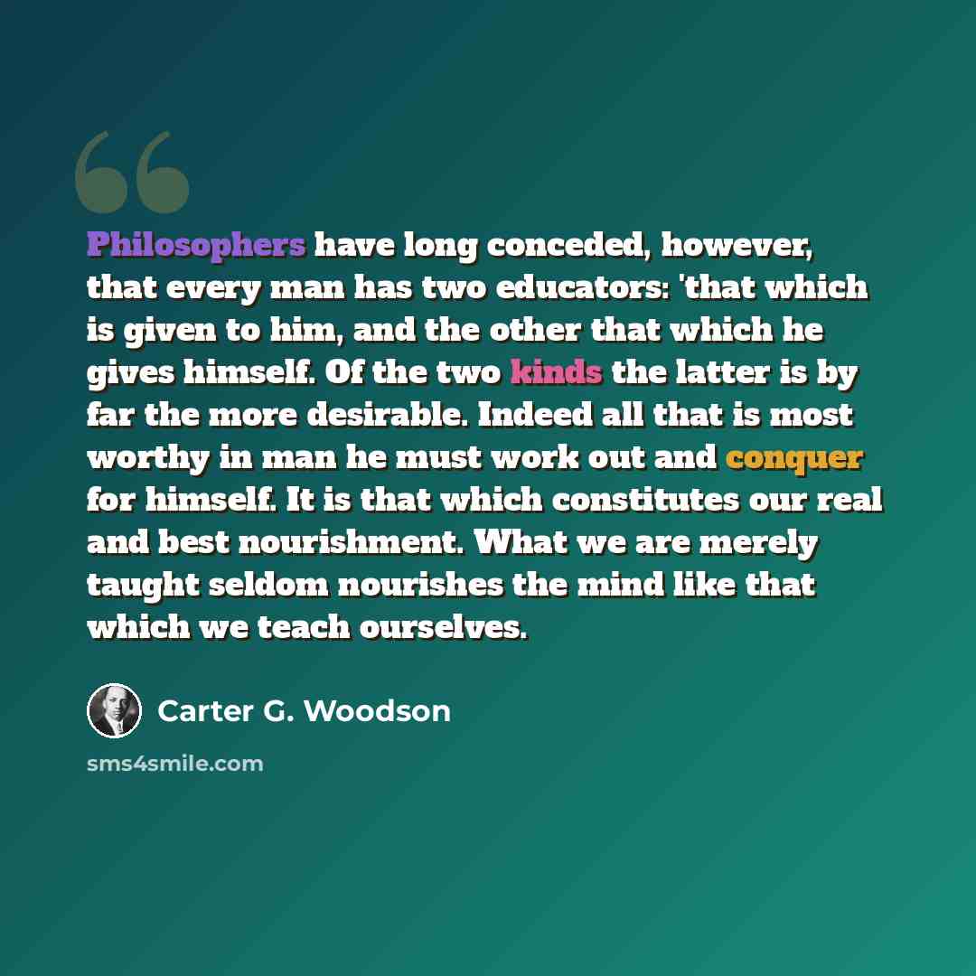 “Philosophers have long conceded, however, that every man has two educators: 'that which is given to him, and the other that which he gives himself. Of the two kinds the latter is by far the more desirable. Indeed all that is most worthy in man he must work out and conquer for himself. It is that…” quote by Carter G. Woodson