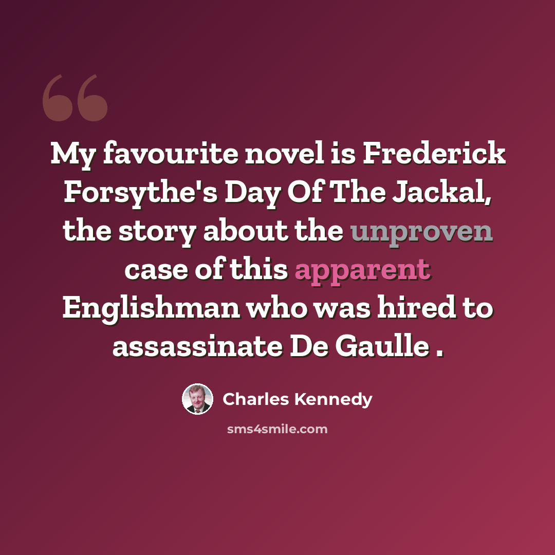 “My favourite novel is Frederick Forsythe's Day Of The Jackal, the story about the unproven case of this apparent Englishman who was hired to assassinate De Gaulle .” quote by Charles Kennedy