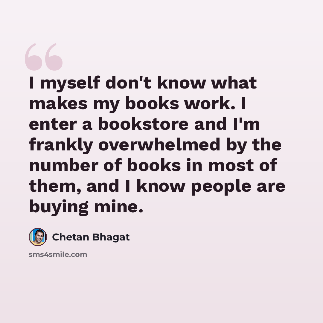“I myself don't know what makes my books work. I enter a bookstore and I'm frankly overwhelmed by the number of books in most of them, and I know people are buying mine.” quote by Chetan Bhagat