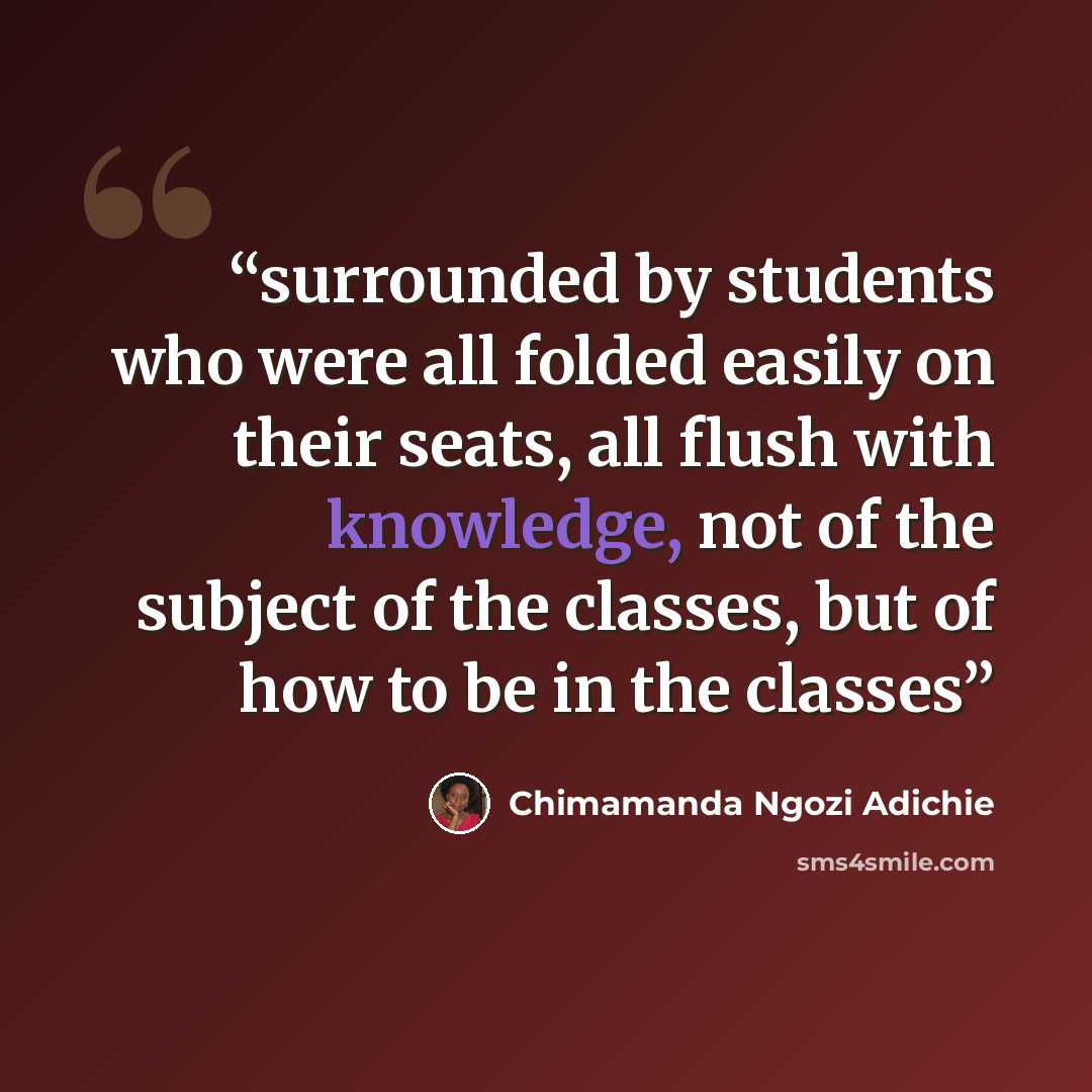 “surrounded by students who were all folded easily on their seats, all flush with knowledge, not of the subject of the classes, but of how to be in the classes” quote by Chimamanda Ngozi Adichie