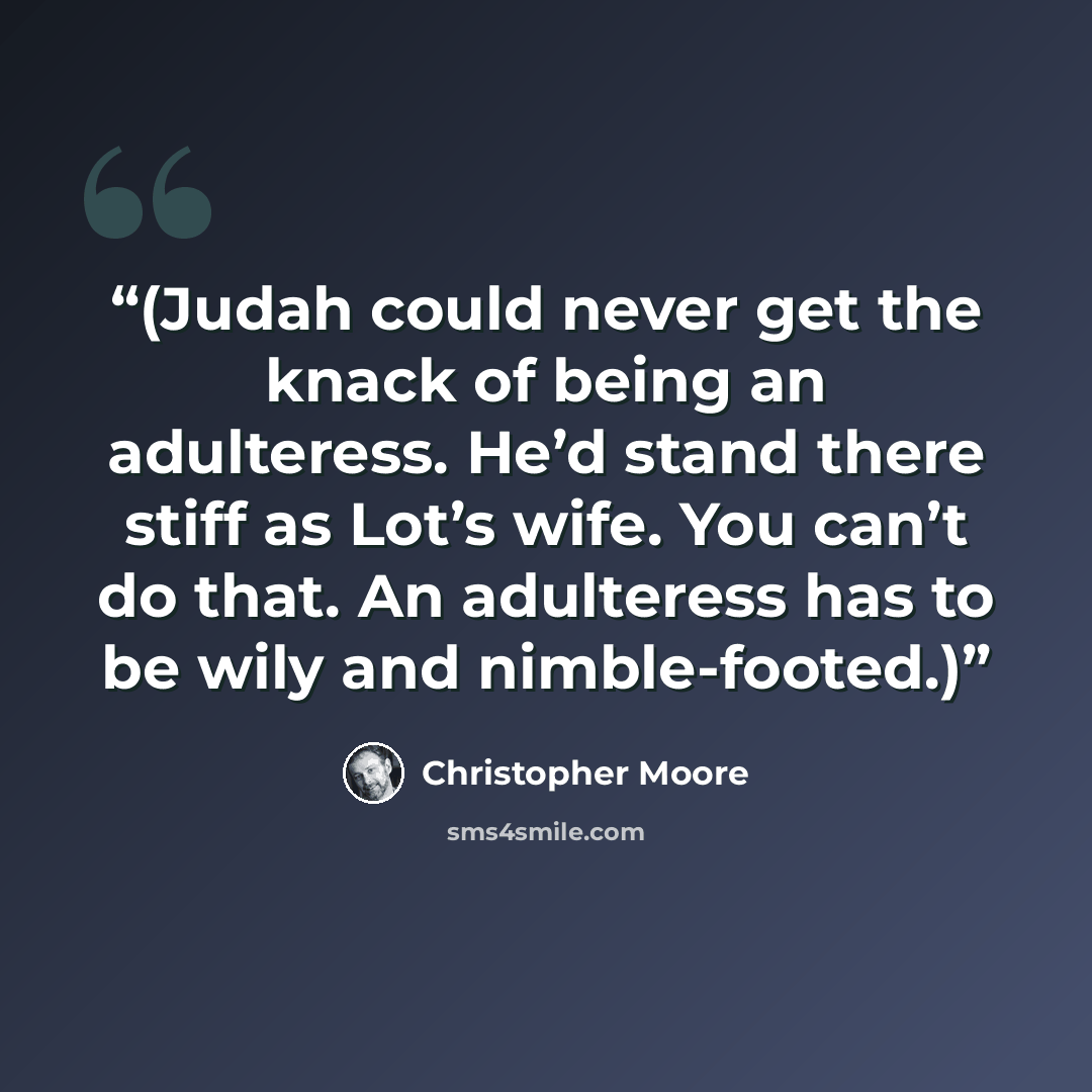 “(Judah could never get the knack of being an adulteress. He’d stand there stiff as Lot’s wife. You can’t do that. An adulteress has to be wily and nimble-footed.)” quote by Christopher Moore