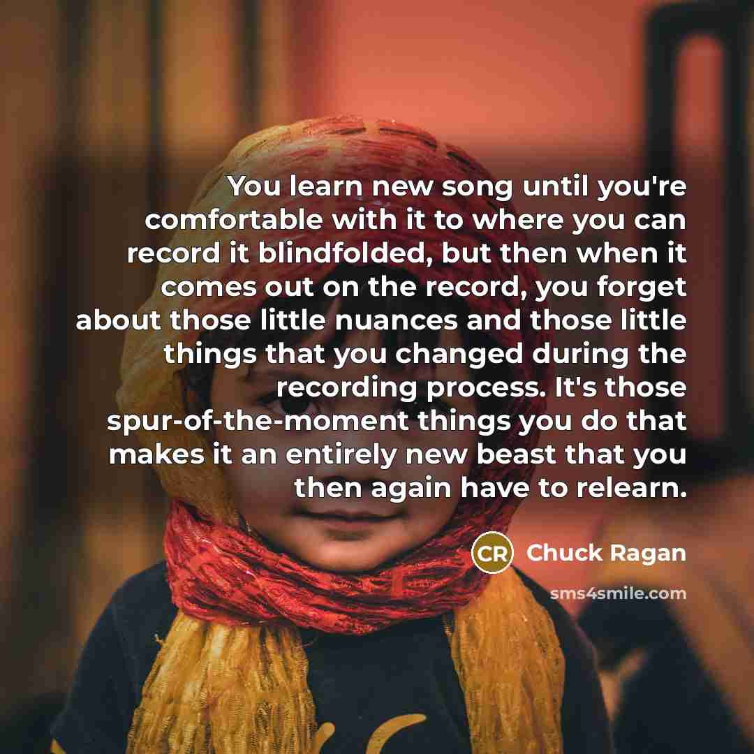 “You learn new song until you're comfortable with it to where you can record it blindfolded, but then when it comes out on the record, you forget about those little nuances and those little things that you changed during the recording process. It's those spur-of-the-moment things you do that makes…” quote by Chuck Ragan