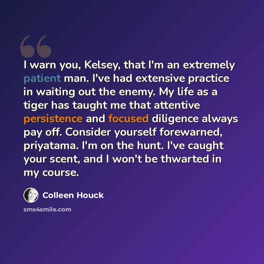 “I warn you, Kelsey, that I'm an extremely patient man. I've had extensive practice in waiting out the enemy. My life as a tiger has taught me that attentive persistence and focused diligence always pay off. Consider yourself forewarned, priyatama. I'm on the hunt. I've caught your scent, and I…” quote by Colleen Houck