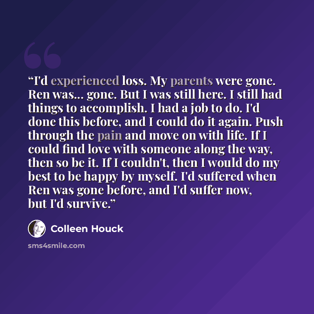 “I'd experienced loss. My parents were gone. Ren was... gone. But I was still here. I still had things to accomplish. I had a job to do. I'd done this before, and I could do it again. Push through the pain and move on with life. If I could find love with someone along the way, then so be it. If I…” quote by Colleen Houck