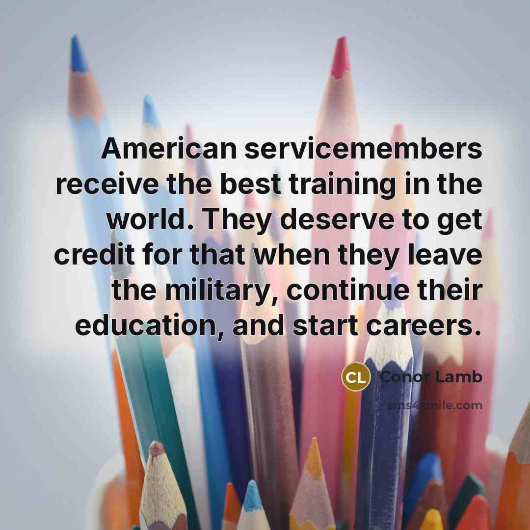 “American servicemembers receive the best training in the world. They deserve to get credit for that when they leave the military, continue their education, and start careers.” quote by Conor Lamb
