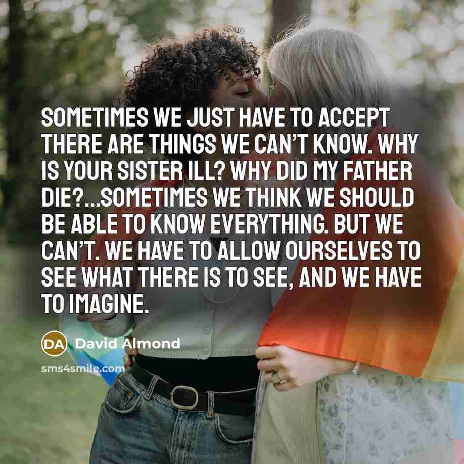 “Sometimes we just have to accept there are things we can’t know. Why is your sister ill? Why did my father die?…Sometimes we think we should be able to know everything. But we can’t. we have to allow ourselves to see what there is to see, and we have to imagine.” quote by David Almond