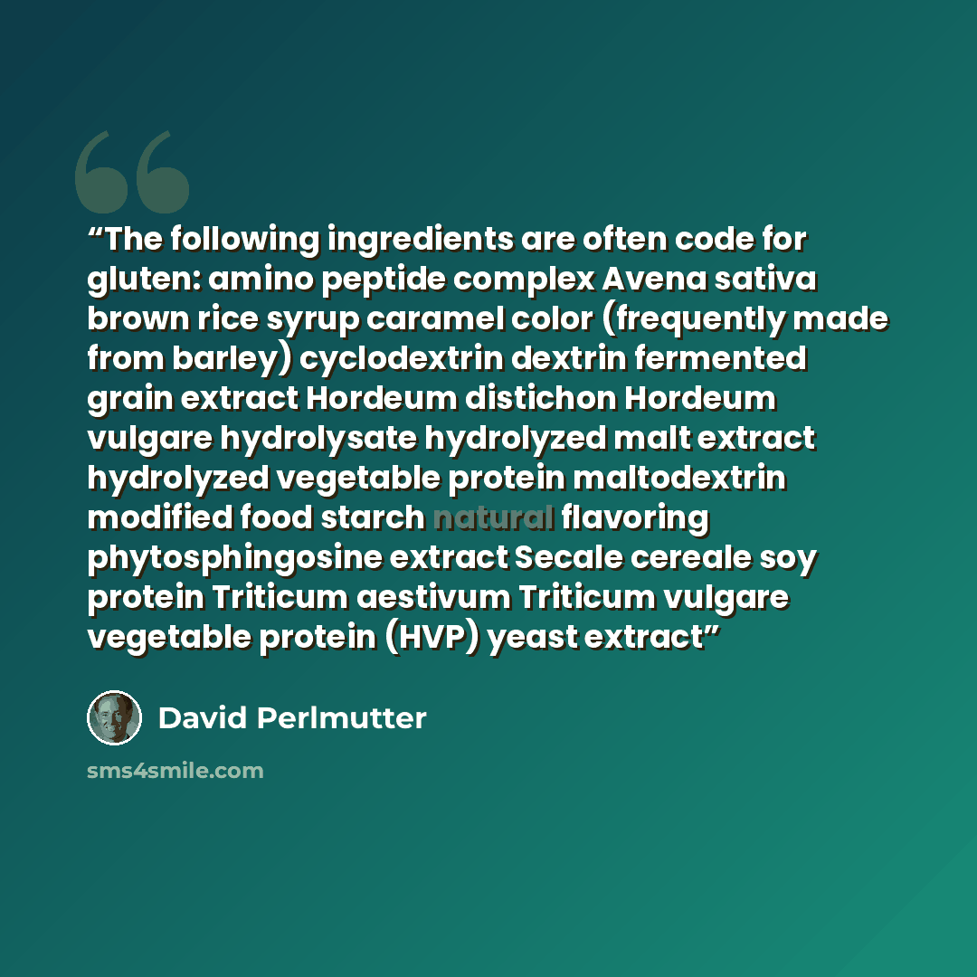 “The following ingredients are often code for gluten: amino peptide complex Avena sativa brown rice syrup caramel color (frequently made from barley) cyclodextrin dextrin fermented grain extract Hordeum distichon Hordeum vulgare hydrolysate hydrolyzed malt extract hydrolyzed vegetable protein…” quote by David Perlmutter