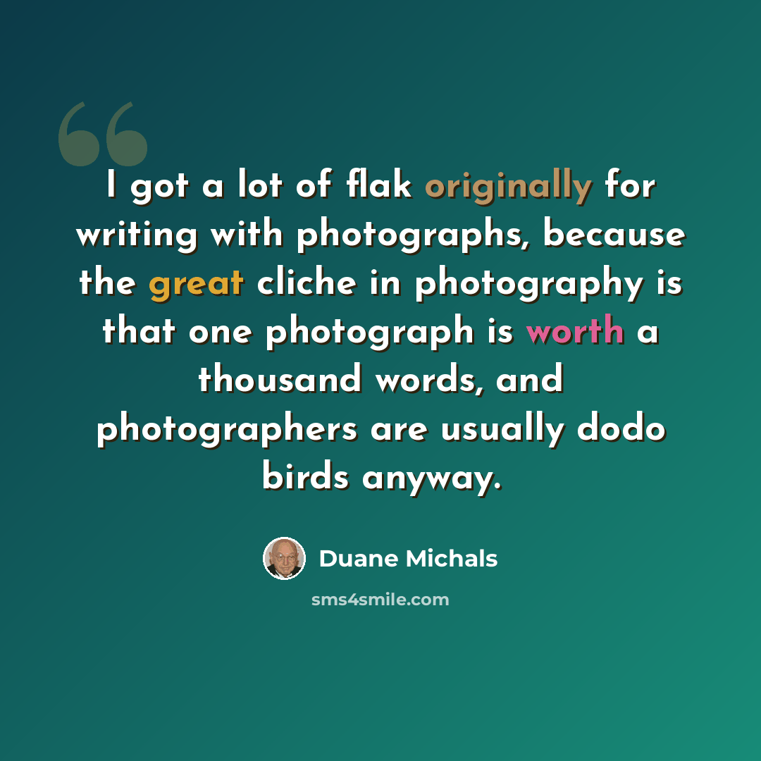 “I got a lot of flak originally for writing with photographs, because the great cliche in photography is that one photograph is worth a thousand words, and photographers are usually dodo birds anyway.” quote by Duane Michals