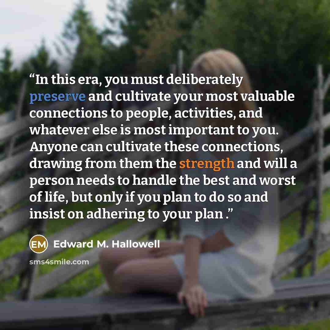 “In this era, you must deliberately preserve and cultivate your most valuable connections to people, activities, and whatever else is most important to you. Anyone can cultivate these connections, drawing from them the strength and will a person needs to handle the best and worst of life, but only…” quote by Edward M. Hallowell