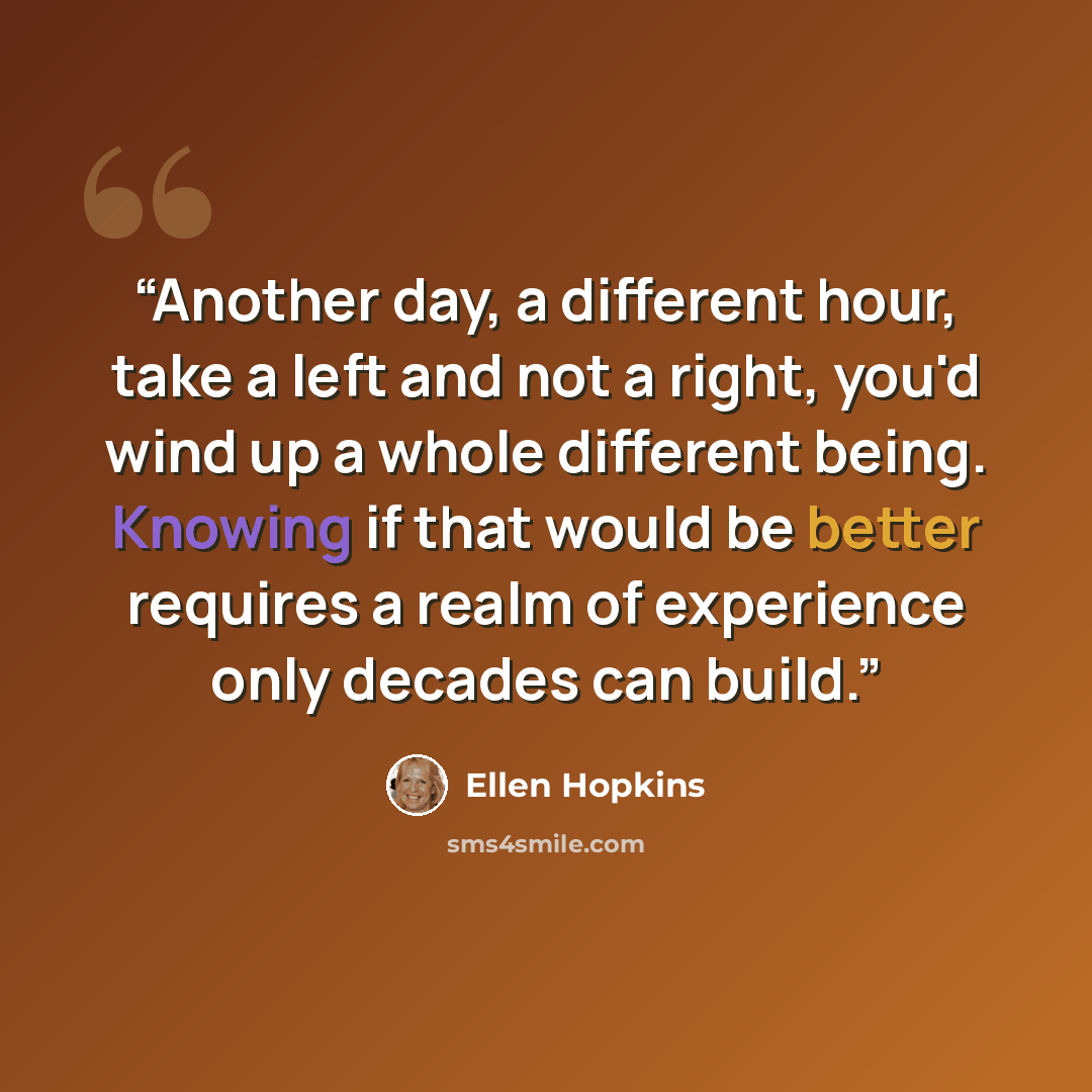 “Another day, a different hour, take a left and not a right, you'd wind up a whole different being. Knowing if that would be better requires a realm of experience only decades can build.” quote by Ellen Hopkins