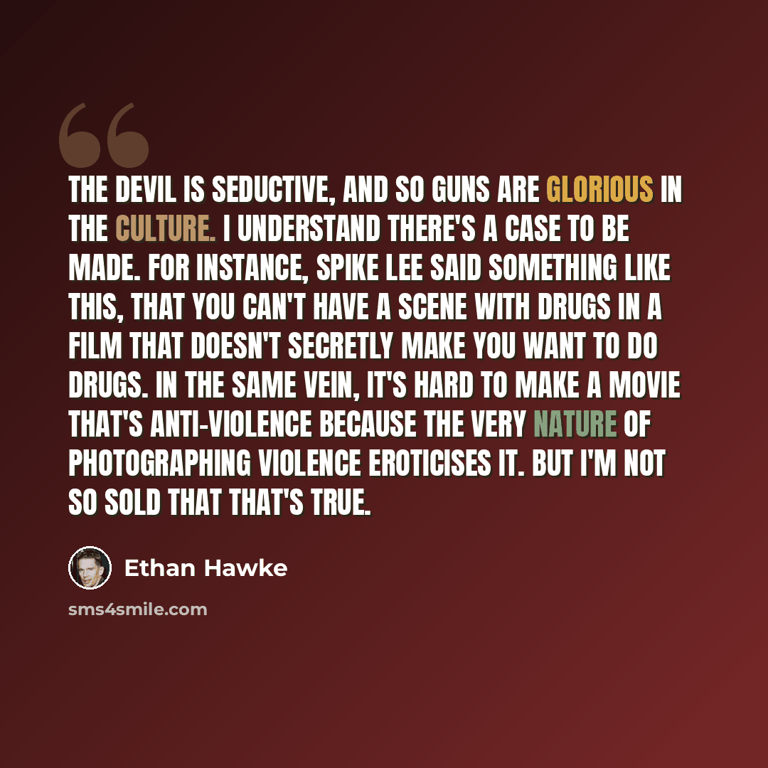 “The devil is seductive, and so guns are glorious in the culture. I understand there's a case to be made. For instance, Spike Lee said something like this, that you can't have a scene with drugs in a film that doesn't secretly make you want to do drugs. In the same vein, it's hard to make a movie…” quote by Ethan Hawke