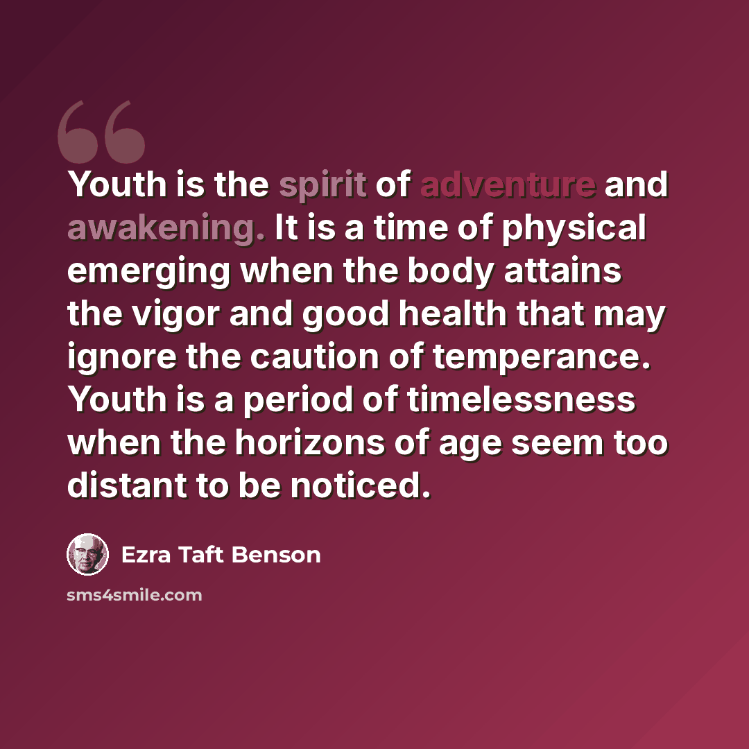“Youth is the spirit of adventure and awakening. It is a time of physical emerging when the body attains the vigor and good health that may ignore the caution of temperance. Youth is a period of timelessness when the horizons of age seem too distant to be noticed.” quote by Ezra Taft Benson