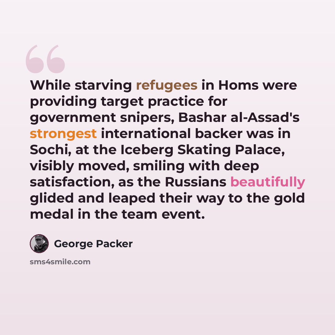 “While starving refugees in Homs were providing target practice for government snipers, Bashar al-Assad's strongest international backer was in Sochi, at the Iceberg Skating Palace, visibly moved, smiling with deep satisfaction, as the Russians beautifully glided and leaped their way to the gold…” quote by George Packer