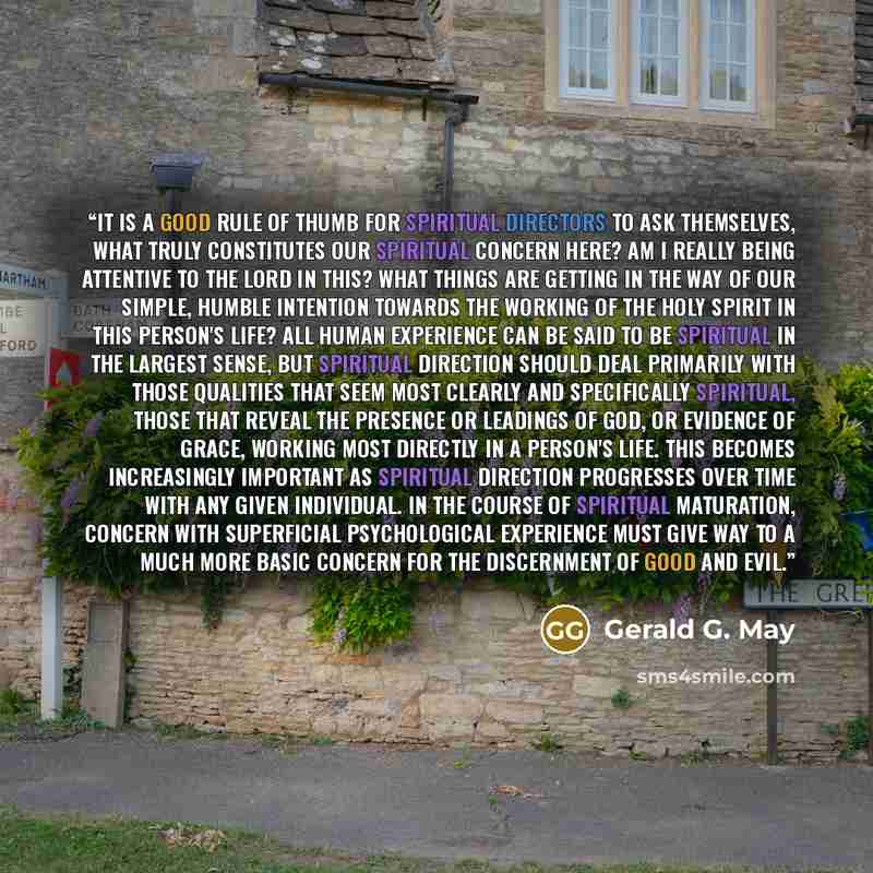 “It is a good rule of thumb for spiritual directors to ask themselves, What truly constitutes our spiritual concern here? Am I really being attentive to the Lord in this? What things are getting in the way of our simple, humble intention towards the working of the Holy Spirit in this person's life?…” quote by Gerald G. May