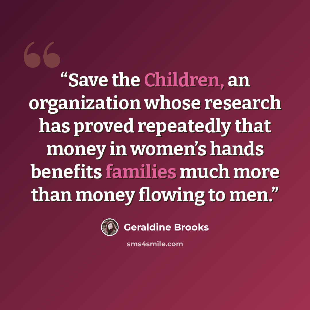 “Save the Children, an organization whose research has proved repeatedly that money in women’s hands benefits families much more than money flowing to men.” quote by Geraldine Brooks