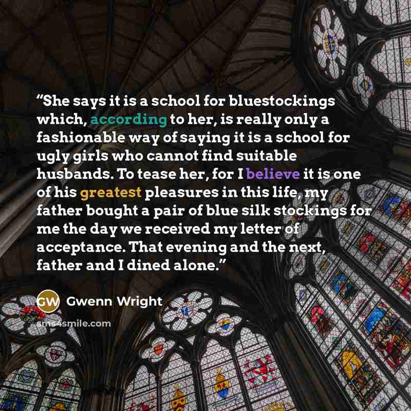 “She says it is a school for bluestockings which, according to her, is really only a fashionable way of saying it is a school for ugly girls who cannot find suitable husbands. To tease her, for I believe it is one of his greatest pleasures in this life, my father bought a pair of blue silk…” quote by Gwenn Wright