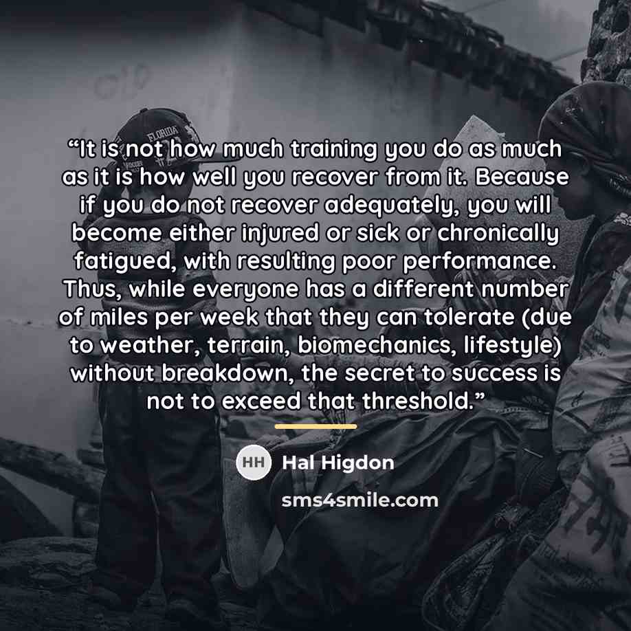 “It is not how much training you do as much as it is how well you recover from it. Because if you do not recover adequately, you will become either injured or sick or chronically fatigued, with resulting poor performance. Thus, while everyone has a different number of miles per week that they can…” quote by Hal Higdon