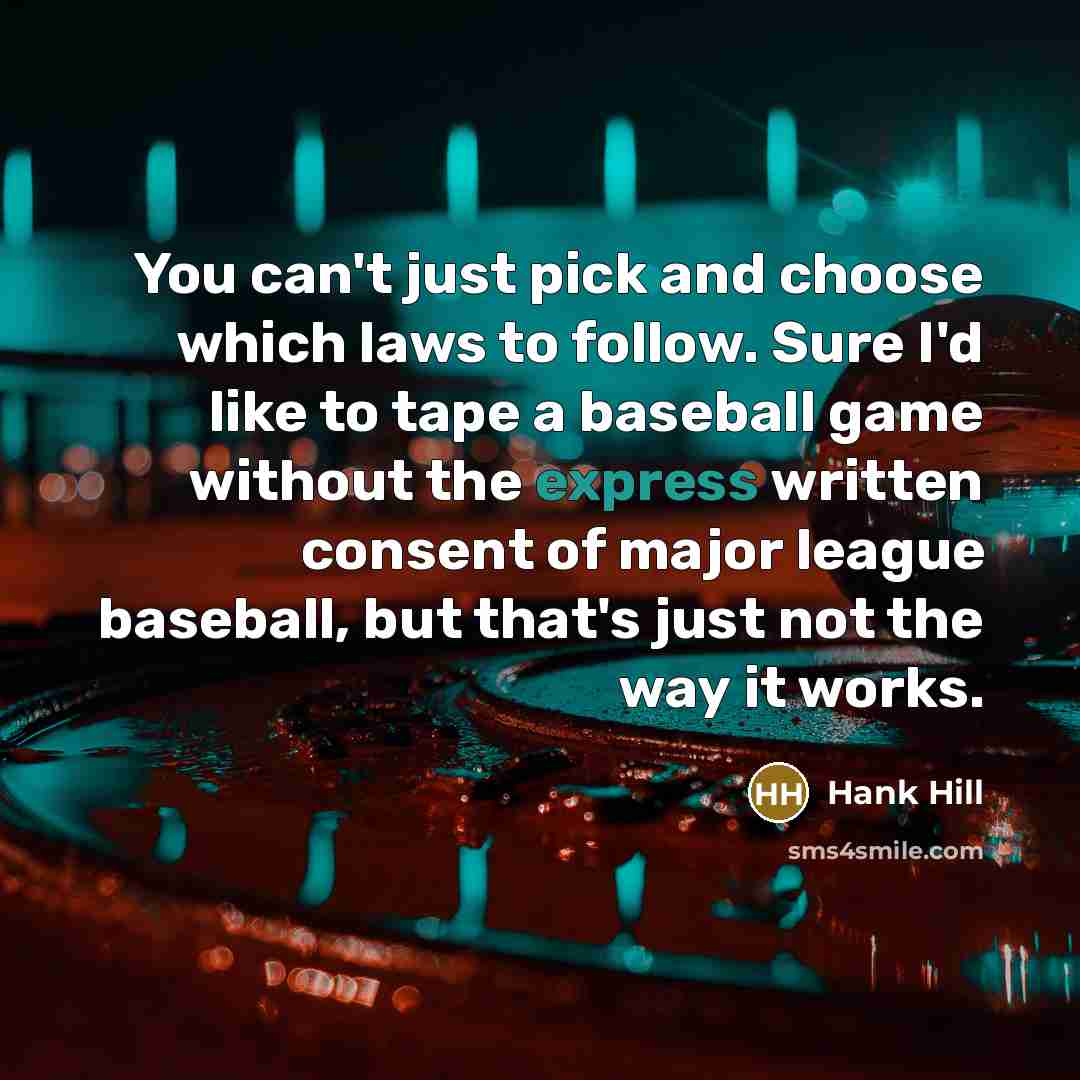 “You can't just pick and choose which laws to follow. Sure I'd like to tape a baseball game without the express written consent of major league baseball, but that's just not the way it works.” quote by Hank Hill