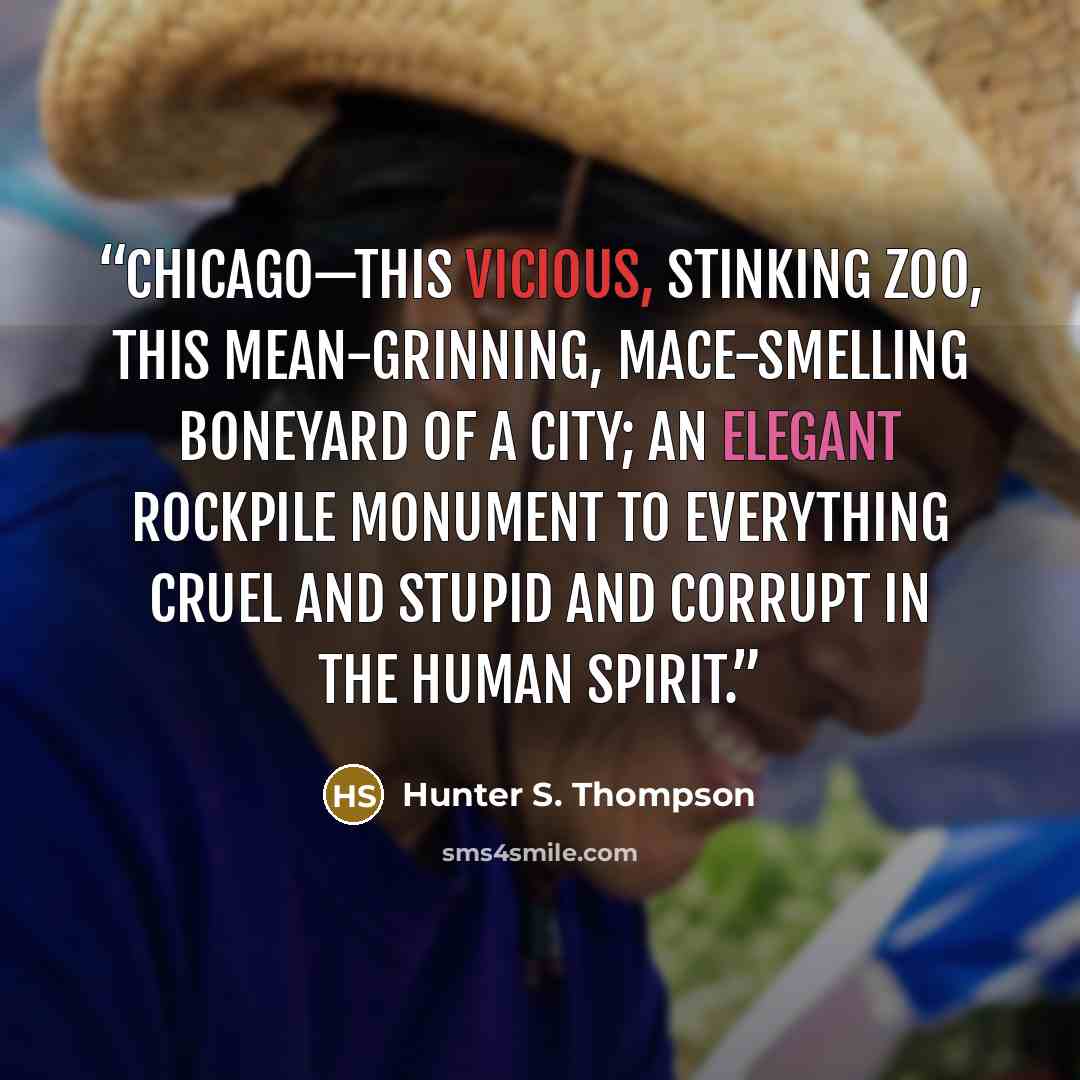 “Chicago—this vicious, stinking zoo, this mean-grinning, Mace-smelling boneyard of a city; an elegant rockpile monument to everything cruel and stupid and corrupt in the human spirit.” quote by Hunter S. Thompson
