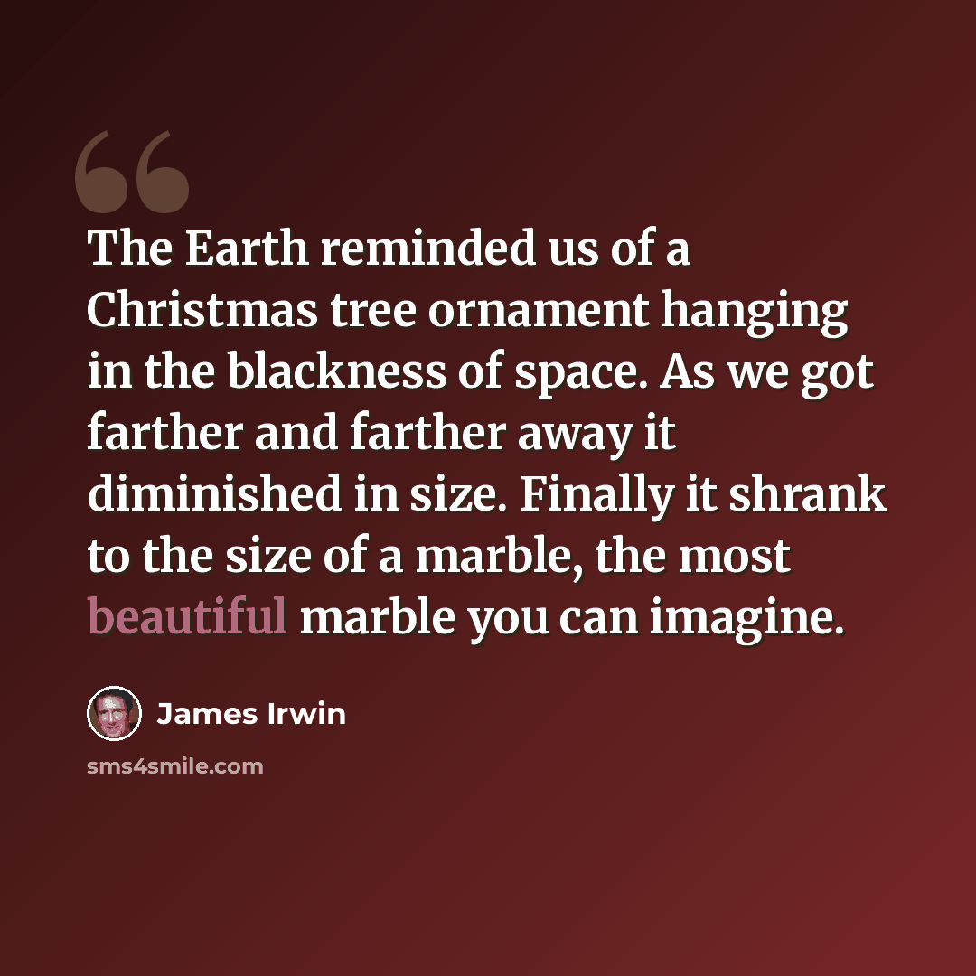 “The Earth reminded us of a Christmas tree ornament hanging in the blackness of space. As we got farther and farther away it diminished in size. Finally it shrank to the size of a marble, the most beautiful marble you can imagine.” quote by James Irwin