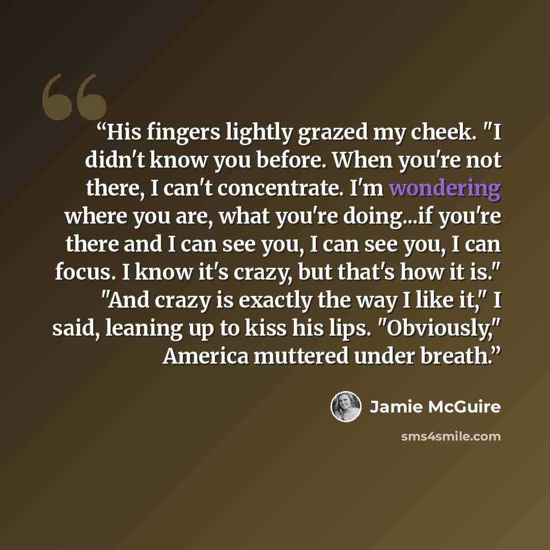 “His fingers lightly grazed my cheek. "I didn't know you before. When you're not there, I can't concentrate. I'm wondering where you are, what you're doing...if you're there and I can see you, I can see you, I can focus. I know it's crazy, but that's how it is." "And crazy is exactly the way I like…” quote by Jamie McGuire