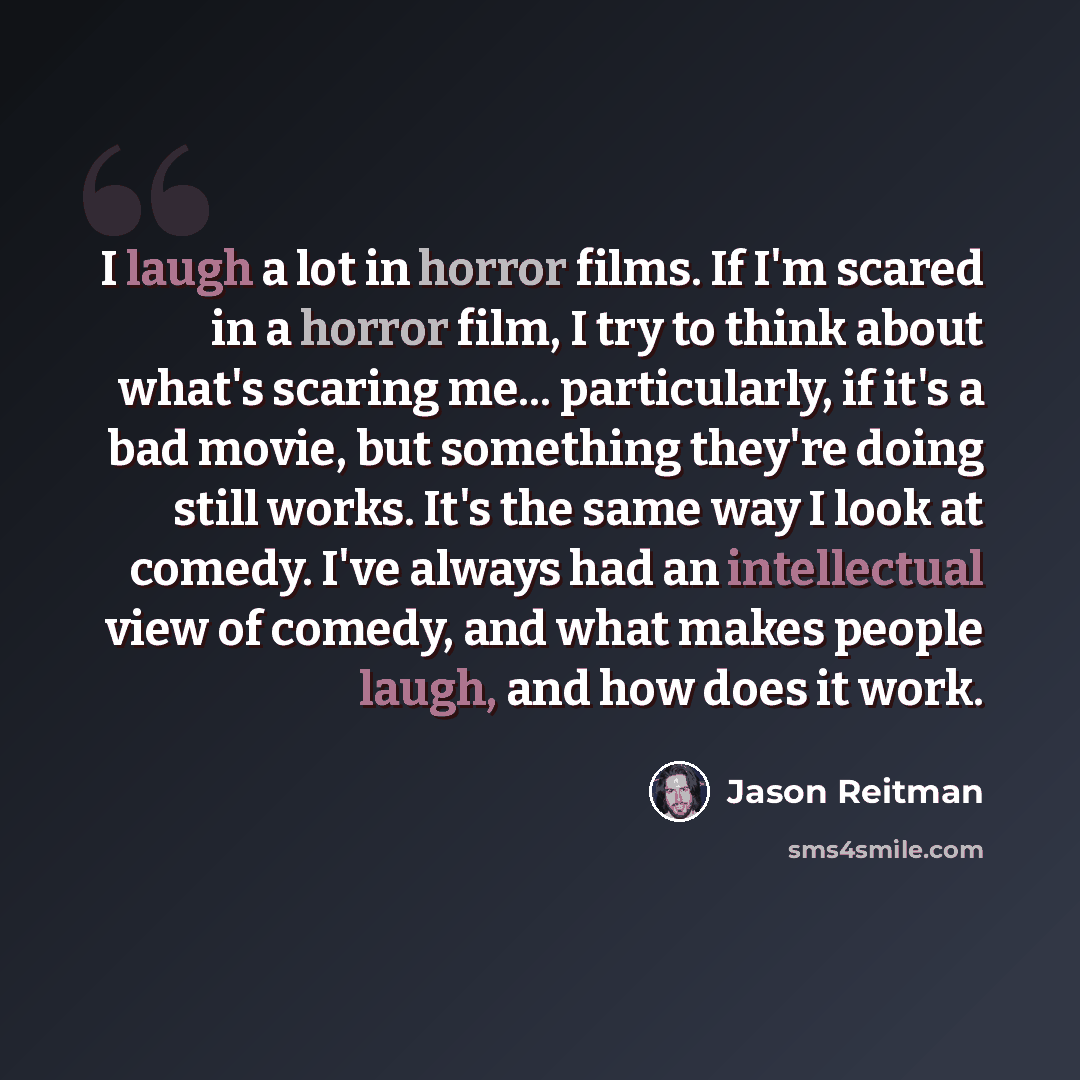 “I laugh a lot in horror films. If I'm scared in a horror film, I try to think about what's scaring me... particularly, if it's a bad movie, but something they're doing still works. It's the same way I look at comedy. I've always had an intellectual view of comedy, and what makes people laugh, and…” quote by Jason Reitman