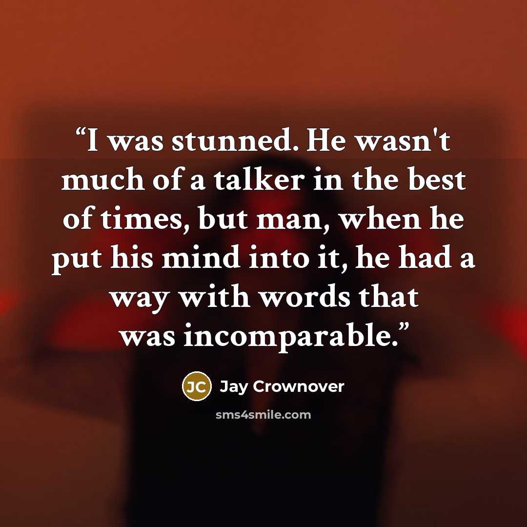 “I was stunned. He wasn't much of a talker in the best of times, but man, when he put his mind into it, he had a way with words that was incomparable.” quote by Jay Crownover