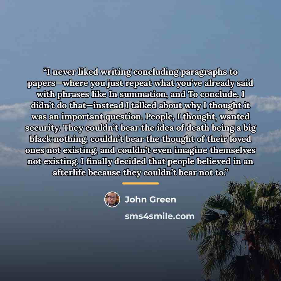 “I never liked writing concluding paragraphs to papers—where you just repeat what you’ve already said with phrases like In summation, and To conclude. I didn’t do that—instead I talked about why I thought it was an important question. People, I thought, wanted security. They couldn’t bear the idea…” quote by John Green