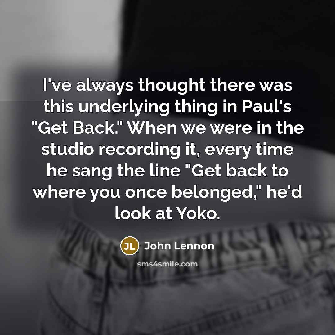 “I've always thought there was this underlying thing in Paul's "Get Back." When we were in the studio recording it, every time he sang the line "Get back to where you once belonged," he'd look at Yoko.” quote by John Lennon