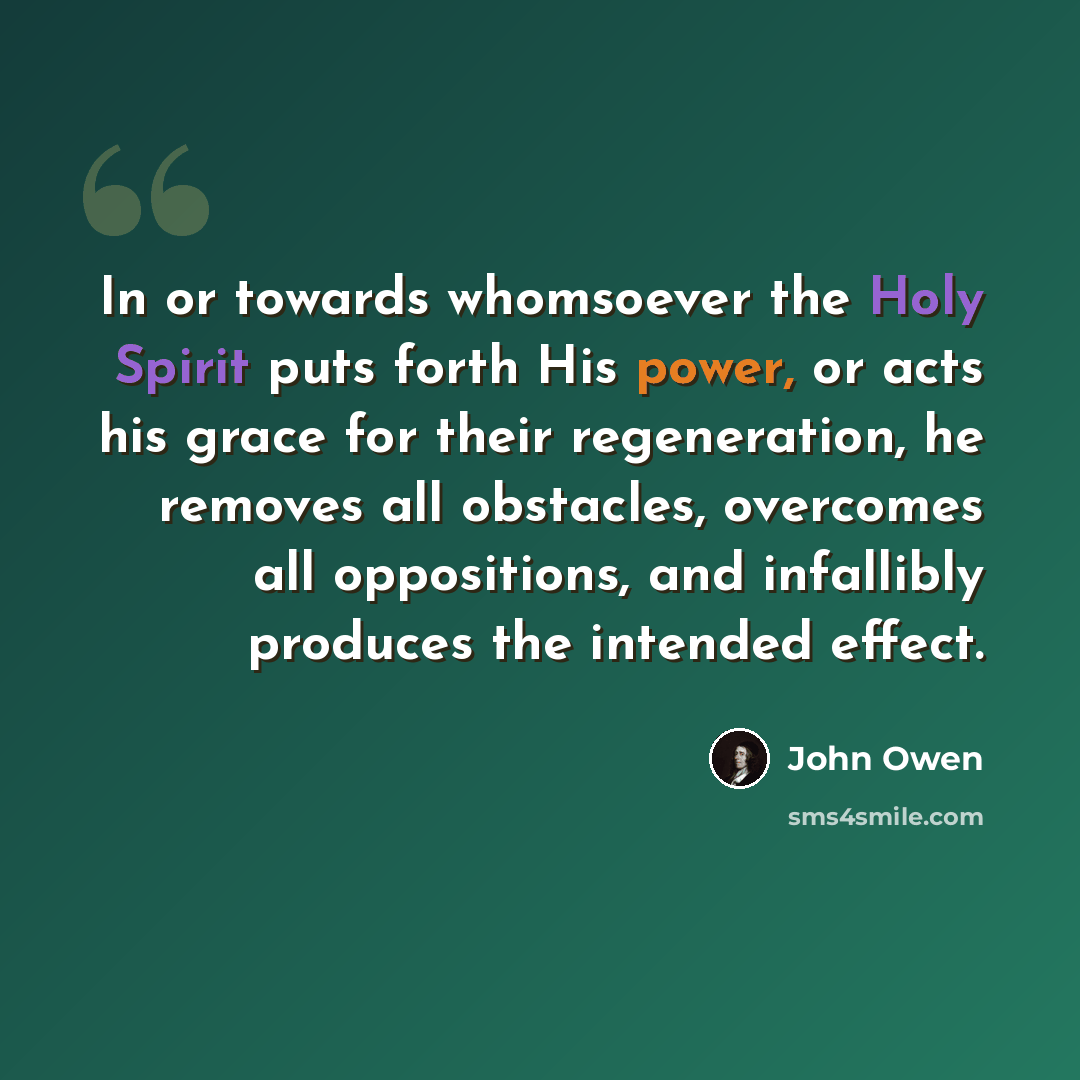 “In or towards whomsoever the Holy Spirit puts forth His power, or acts his grace for their regeneration, he removes all obstacles, overcomes all oppositions, and infallibly produces the intended effect.” quote by John Owen