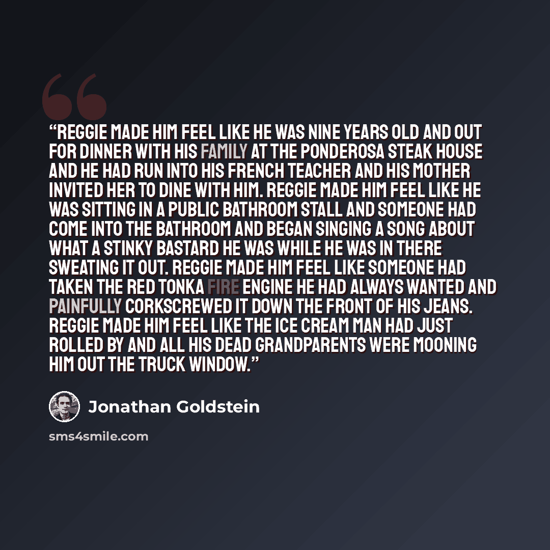 “Reggie made him feel like he was nine years old and out for dinner with his family at the Ponderosa Steak House and he had run into his French teacher and his mother invited her to dine with him. Reggie made him feel like he was sitting in a public bathroom stall and someone had come into the…” quote by Jonathan Goldstein