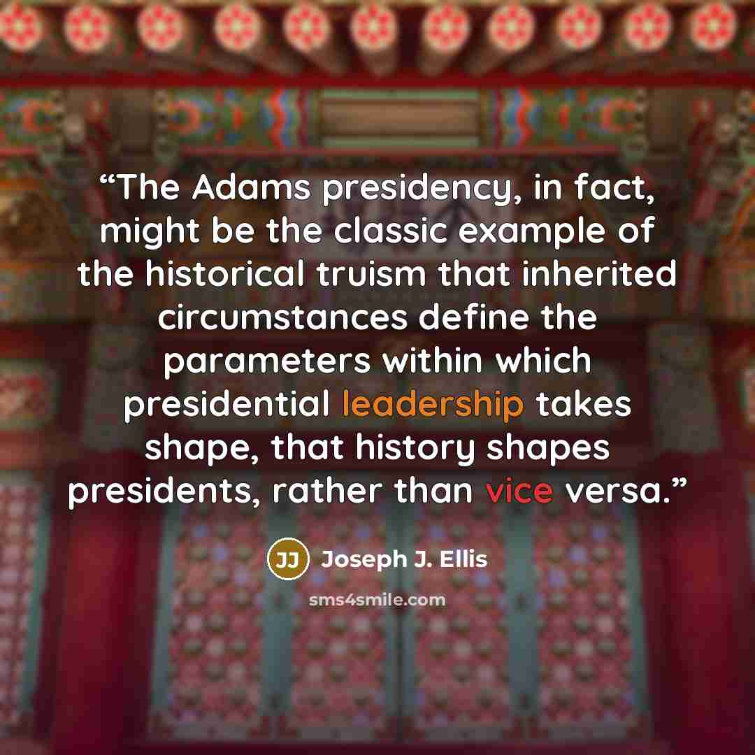 “The Adams presidency, in fact, might be the classic example of the historical truism that inherited circumstances define the parameters within which presidential leadership takes shape, that history shapes presidents, rather than vice versa.” quote by Joseph J. Ellis